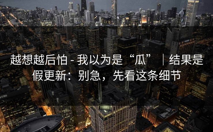 越想越后怕 - 我以为是“瓜”｜结果是假更新：别急，先看这条细节