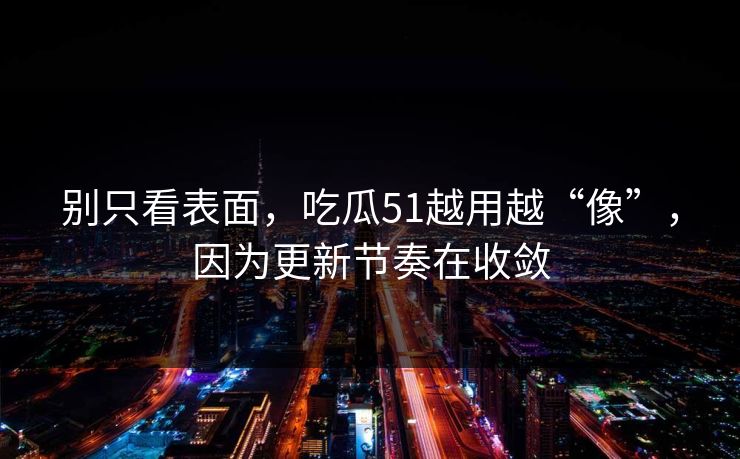 别只看表面，吃瓜51越用越“像”，因为更新节奏在收敛