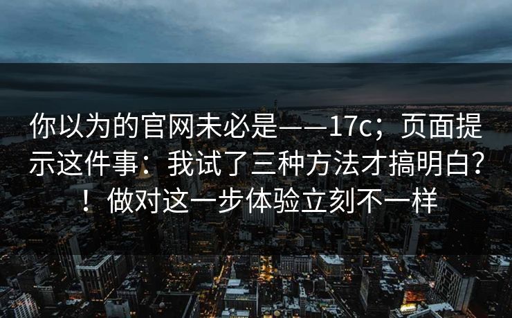 你以为的官网未必是——17c；页面提示这件事：我试了三种方法才搞明白？！做对这一步体验立刻不一样