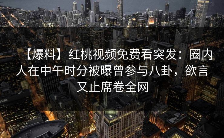 【爆料】红桃视频免费看突发:圈内人在中午时分被曝曾参与八卦,欲言又止席卷全网 【爆料】红桃视频免费看突发:圈内人在中午时分被曝曾参与八卦,欲言又止席卷全网