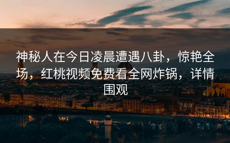 神秘人在今日凌晨遭遇八卦，惊艳全场，红桃视频免费看全网炸锅，详情围观
