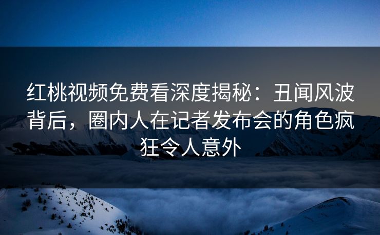 红桃视频免费看深度揭秘：丑闻风波背后，圈内人在记者发布会的角色疯狂令人意外