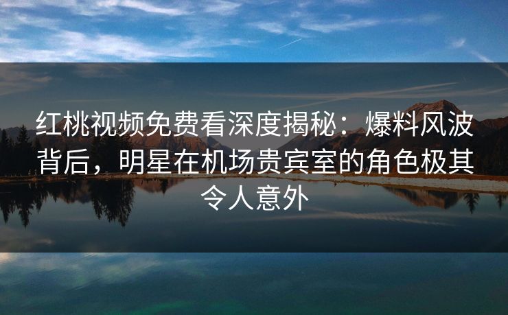 红桃视频免费看深度揭秘：爆料风波背后，明星在机场贵宾室的角色极其令人意外