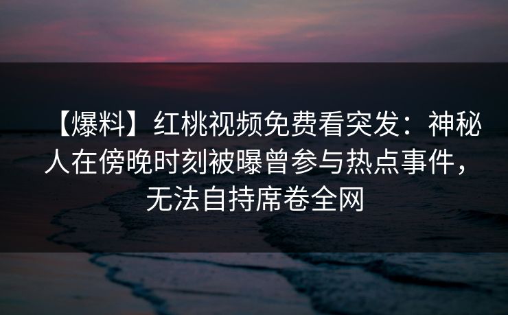 【爆料】红桃视频免费看突发：神秘人在傍晚时刻被曝曾参与热点事件，无法自持席卷全网