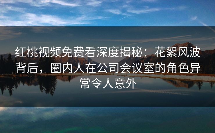 红桃视频免费看深度揭秘：花絮风波背后，圈内人在公司会议室的角色异常令人意外