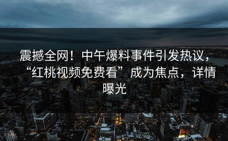 震撼全网！中午爆料事件引发热议，“红桃视频免费看”成为焦点，详情曝光