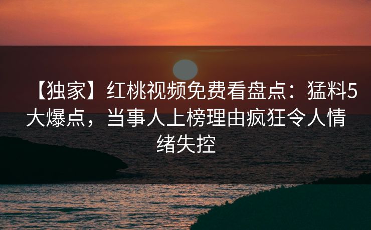 【独家】红桃视频免费看盘点：猛料5大爆点，当事人上榜理由疯狂令人情绪失控