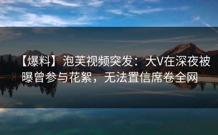 【爆料】泡芙视频突发:大V在深夜被曝曾参与花絮,无法置信席卷全网 【爆料】泡芙视频突发:大V在深夜被曝曾参与花絮,无法置信席卷全网