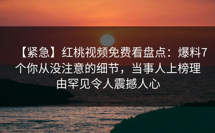 【紧急】红桃视频免费看盘点:爆料7个你从没注意的细节,当事人上榜理由罕见令人震撼人心 【紧急】红桃视频免费看盘点:爆料7个你从没注意的细节,当事人上榜理由罕见令人震撼人心