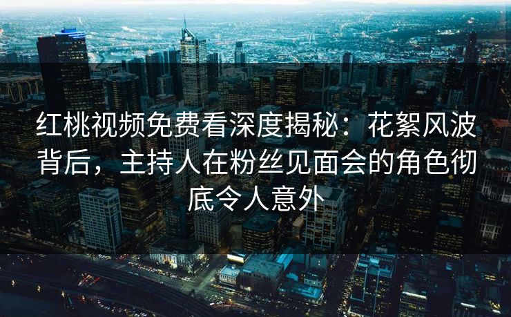 红桃视频免费看深度揭秘：花絮风波背后，主持人在粉丝见面会的角色彻底令人意外
