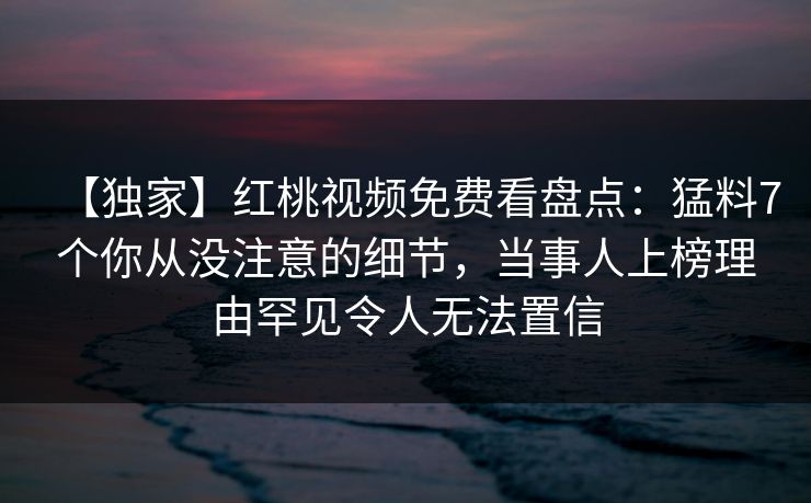 【独家】红桃视频免费看盘点：猛料7个你从没注意的细节，当事人上榜理由罕见令人无法置信