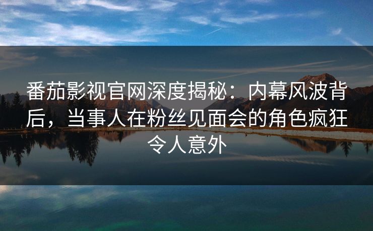 番茄影视官网深度揭秘：内幕风波背后，当事人在粉丝见面会的角色疯狂令人意外
