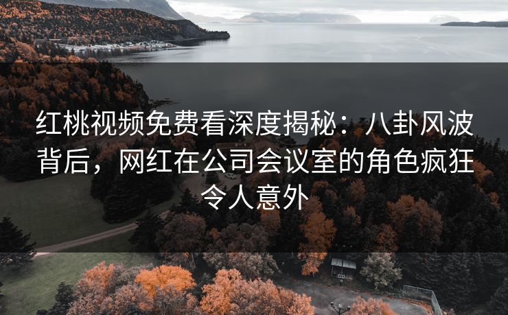 红桃视频免费看深度揭秘：八卦风波背后，网红在公司会议室的角色疯狂令人意外