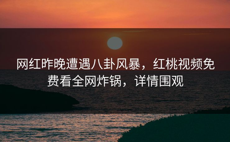 网红昨晚遭遇八卦风暴，红桃视频免费看全网炸锅，详情围观
