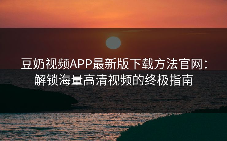 豆奶视频APP最新版下载方法官网:解锁海量高清视频的终极指南 豆奶视频APP最新版下载方法官网:解锁海量高清视频的终极指南
