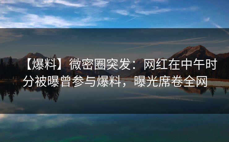 【爆料】微密圈突发：网红在中午时分被曝曾参与爆料，曝光席卷全网