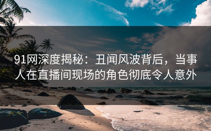 91网深度揭秘：丑闻风波背后，当事人在直播间现场的角色彻底令人意外