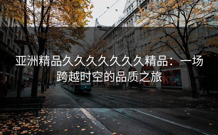 亚洲精品久久久久久久久精品:一场跨越时空的品质之旅 亚洲精品久久久久久久久精品:一场跨越时空的品质之旅