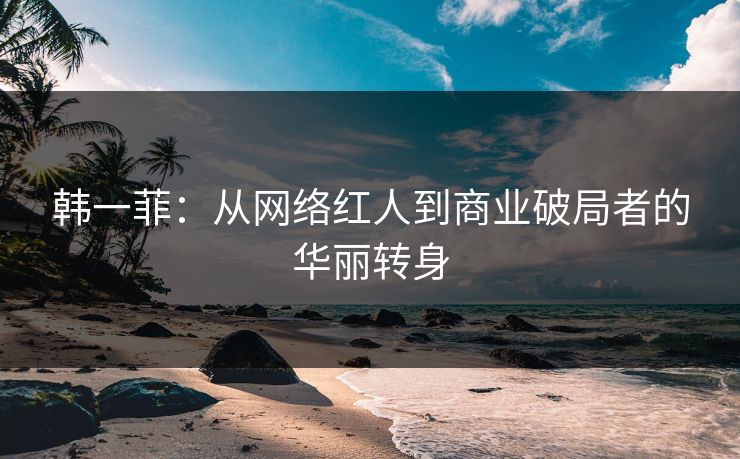 韩一菲：从网络红人到商业破局者的华丽转身