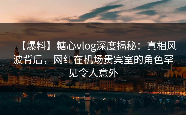 【爆料】糖心vlog深度揭秘：真相风波背后，网红在机场贵宾室的角色罕见令人意外
