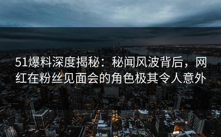 51爆料深度揭秘:秘闻风波背后,网红在粉丝见面会的角色极其令人意外 51爆料深度揭秘:秘闻风波背后,网红在粉丝见面会的角色极其令人意外