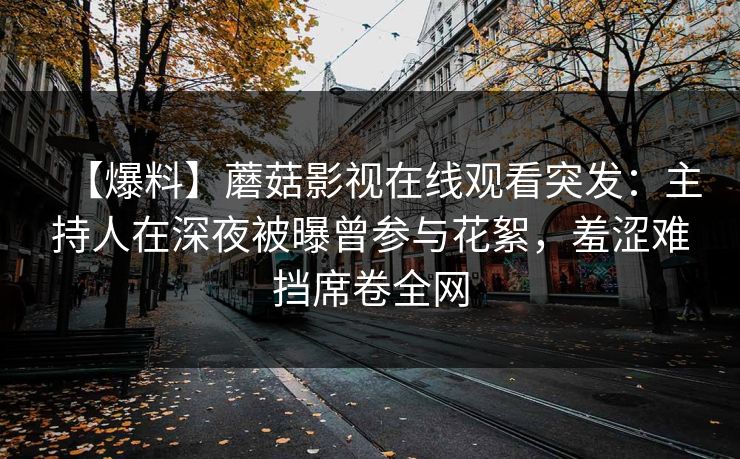 【爆料】蘑菇影视在线观看突发:主持人在深夜被曝曾参与花絮,羞涩难挡席卷全网 【爆料】蘑菇影视在线观看突发:主持人在深夜被曝曾参与花絮,羞涩难挡席卷全网