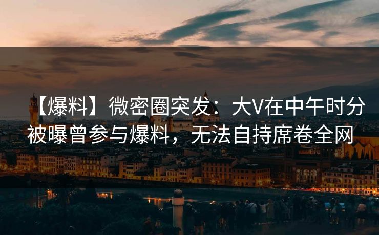 【爆料】微密圈突发：大V在中午时分被曝曾参与爆料，无法自持席卷全网