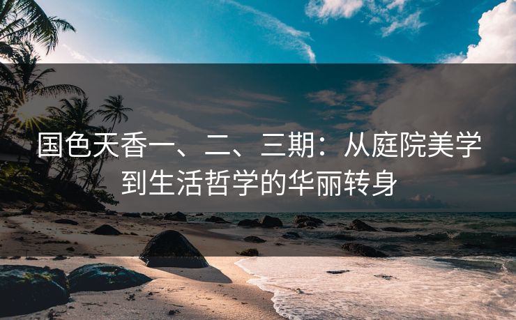 国色天香一、二、三期:从庭院美学到生活哲学的华丽转身 国色天香一、二、三期:从庭院美学到生活哲学的华丽转身
