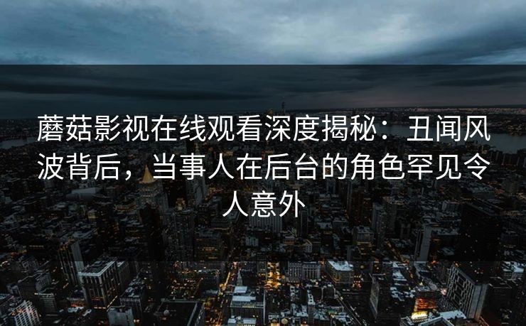 蘑菇影视在线观看深度揭秘：丑闻风波背后，当事人在后台的角色罕见令人意外