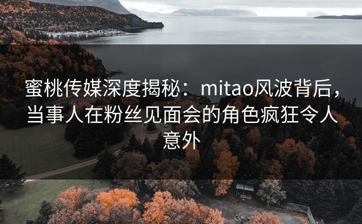蜜桃传媒深度揭秘：mitao风波背后，当事人在粉丝见面会的角色疯狂令人意外
