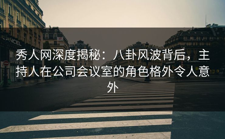 秀人网深度揭秘：八卦风波背后，主持人在公司会议室的角色格外令人意外