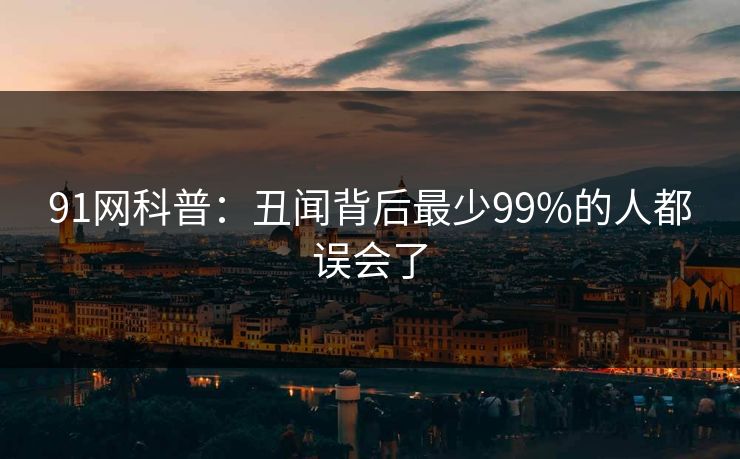 91网科普：丑闻背后最少99%的人都误会了