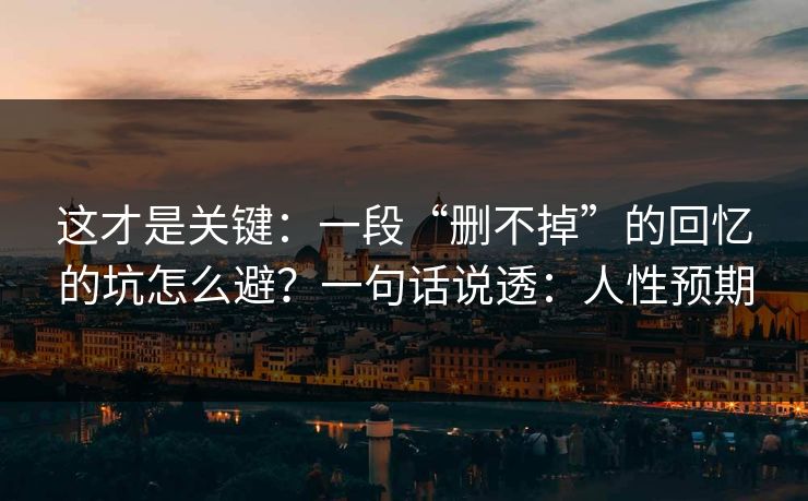 这才是关键：一段“删不掉”的回忆的坑怎么避？一句话说透：人性预期