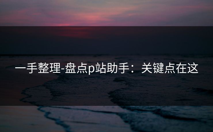 一手整理-盘点p站助手：关键点在这