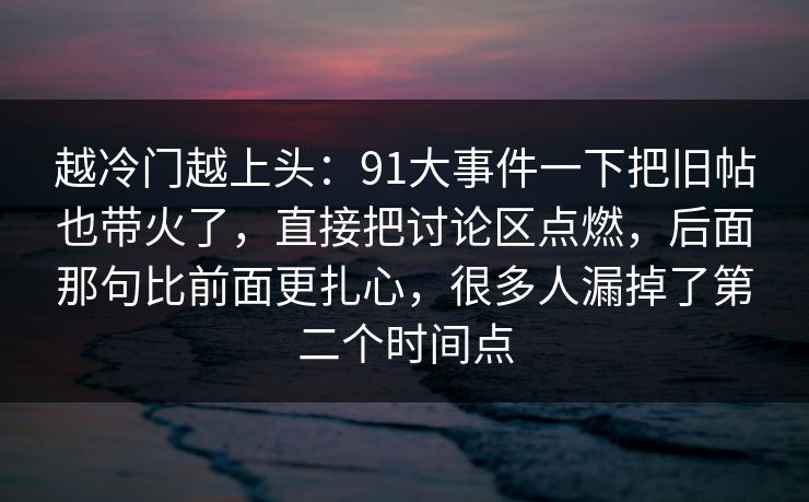 越冷门越上头：91大事件一下把旧帖也带火了，直接把讨论区点燃，后面那句比前面更扎心，很多人漏掉了第二个时间点
